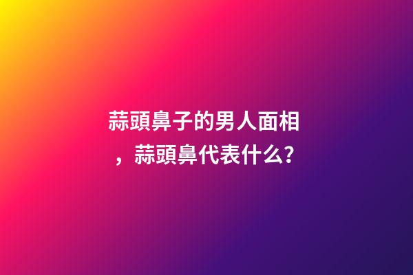 蒜頭鼻子的男人面相，蒜頭鼻代表什么？